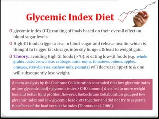 Glycemic Index Diet 
0 glycemic index (GI): ranking of foods based on their overall effect on 
blood sugar levels. 
0 High-GI foods trigger a rise in blood sugar and release insulin, which is 
thought to trigger fat storage, intensify hunger, & lead to weight gain. 
0 Theory: avoiding High GI foods (>70), & eating low-GI foods (e.g. whole 
grains , oats, brown rice, cabbage, mushrooms, tomatoes, onions, apples, 
oranges, strawberries, cashew nuts, peanuts) will decrease appetite & one 
will subsequently lose weight. 
A meta-analysis by the Cochrane Collaboration concluded that low glycemic index 
or low glycemic load(= glycemic index X CHO amount) diets led to more weight 
loss and better lipid profiles. However, theCochrane Collaboration grouped low 
glycemic index and low glycemic load diets together and did not try to separate 
the effects of the load versus the index (Thomas et al, 2006). 
 