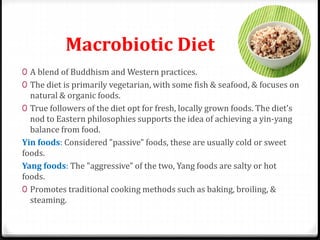 Macrobiotic Diet 
0 A blend of Buddhism and Western practices. 
0 The diet is primarily vegetarian, with some fish & seafood, & focuses on 
natural & organic foods. 
0 True followers of the diet opt for fresh, locally grown foods. The diet's 
nod to Eastern philosophies supports the idea of achieving a yin-yang 
balance from food. 
Yin foods: Considered "passive" foods, these are usually cold or sweet 
foods. 
Yang foods: The "aggressive" of the two, Yang foods are salty or hot 
foods. 
0 Promotes traditional cooking methods such as baking, broiling, & 
steaming. 
 