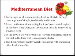 Mediterranean Diet 
0 Encourages an all-encompassing healthy lifestyle through 
consumption of simple, fresh foods and fitness. 
0 Based on the traditional eating habits of poor coastal regions 
of Southern Italy, Crete, and Greece, was initially promoted by 
Dr. Ancel Keys. 
0 In the 1990's, Dr.Walter Willet of Harvard University codified 
the diet in the form that is recognizable today. 
0 The diet promises healthy weight loss, along with numerous 
other health benefits. 
 