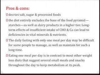 Pros & cons: 
0 decries salt, sugar & processed foods 
0 the diet entirely excludes the base of the food pyramid— 
starches—as well as dairy products in a higher tier. Long-term 
effects of insufficient intake of CHO & Ca can lead to 
deficiencies in vital minerals & nutrients. 
0 The daily fasting with only one meal per day may be difficult 
for some people to manage, as well as maintain for such a 
long time. 
0 Eating one meal per day is in contrast to most other weight 
loss diets that suggest several small meals and snacks 
throughout the day to keep metabolism at its peak. 
 