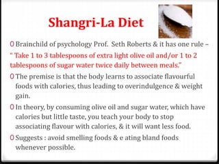 Shangri-La Diet 
0 Brainchild of psychology Prof. Seth Roberts & it has one rule – 
“ Take 1 to 3 tablespoons of extra light olive oil and/or 1 to 2 
tablespoons of sugar water twice daily between meals.” 
0 The premise is that the body learns to associate flavourful 
foods with calories, thus leading to overindulgence & weight 
gain. 
0 In theory, by consuming olive oil and sugar water, which have 
calories but little taste, you teach your body to stop 
associating flavour with calories, & it will want less food. 
0 Suggests : avoid smelling foods & e ating bland foods 
whenever possible. 
 