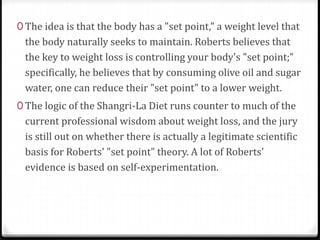 0 The idea is that the body has a "set point," a weight level that 
the body naturally seeks to maintain. Roberts believes that 
the key to weight loss is controlling your body's "set point;" 
specifically, he believes that by consuming olive oil and sugar 
water, one can reduce their "set point" to a lower weight. 
0 The logic of the Shangri-La Diet runs counter to much of the 
current professional wisdom about weight loss, and the jury 
is still out on whether there is actually a legitimate scientific 
basis for Roberts' "set point" theory. A lot of Roberts' 
evidence is based on self-experimentation. 
 