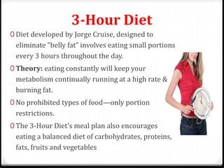 3-Hour Diet 
0 Diet developed by Jorge Cruise, designed to 
eliminate "belly fat” involves eating small portions 
every 3 hours throughout the day. 
0 Theory: eating constantly will keep your 
metabolism continually running at a high rate & 
burning fat. 
0 No prohibited types of food—only portion 
restrictions. 
0 The 3-Hour Diet's meal plan also encourages 
eating a balanced diet of carbohydrates, proteins, 
fats, fruits and vegetables 
 