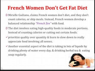 French Women Don't Get Fat Diet 
0 Mirielle Guiliano, claims French women don't diet, and they don’t 
count calories, or skip meals. Instead, French women develop a 
balanced relationship "French Zen" with food. 
0 The diet involves eating high-quality foods in moderate portions. 
Instead of counting calories or cutting out certain foods. 
prioritize quality over quantity & learn to slow down to really 
appreciate food involving all senses. 
Another essential aspect of the diet is taking in lots of liquids by 
drinking plenty of water every day, & drinking herbal tea & eating 
soup regularly. 
 