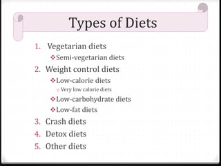 Types of Diets 
1. Vegetarian diets 
Semi-vegetarian diets 
2. Weight control diets 
Low-calorie diets 
o Very low calorie diets 
Low-carbohydrate diets 
Low-fat diets 
3. Crash diets 
4. Detox diets 
5. Other diets 
 