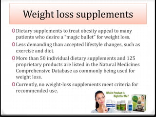Weight loss supplements 
0 Dietary supplements to treat obesity appeal to many 
patients who desire a “magic bullet” for weight loss. 
0 Less demanding than accepted lifestyle changes, such as 
exercise and diet. 
0 More than 50 individual dietary supplements and 125 
proprietary products are listed in the Natural Medicines 
Comprehensive Database as commonly being used for 
weight loss. 
0 Currently, no weight-loss supplements meet criteria for 
recommended use. 
 
