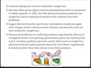 0 Laminaria (kelp) has not been studied for weight loss. 
0 Spirulina (blue-green algae) contains phenylalanine,which is purported 
to inhibit appetite. In 1981, the FDA declared spirulina ineffective for 
weight loss and no subsequent studies to the contrary have been 
published. 
0 Guggul (derived from the myrrh tree, Commiphora mukul) and apple 
cider vinegar, which contains various vitamins and minerals, have not 
been studied for weight loss. 
0 Because of insufficient or conflicting evidence regarding the efficacy of 
conjugated linoleic acid, ginseng, glucomannan, green tea, hydroxycitric 
acid, L-carnitine, psyllium, pyruvate, and St. John’s wort in weight loss, 
physicians should caution patients about the use of these supplements 
& closely monitor those who choose to use these products. 
 