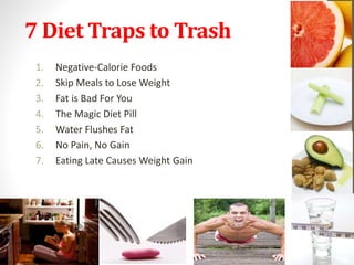 7 Diet Traps to Trash 
1. Negative-Calorie Foods 
2. Skip Meals to Lose Weight 
3. Fat is Bad For You 
4. The Magic Diet Pill 
5. Water Flushes Fat 
6. No Pain, No Gain 
7. Eating Late Causes Weight Gain 
 