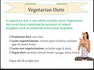 Vegetarian Diets 
A vegetarian diet is one which excludes meat. Vegetarians 
also avoid food containing by-products of animal 
slaughter, such as animal-derived rennet & gelatin. 
0 Fruitarian diet: raw fruit 
0 Lacto vegetarianism: certain types of dairy, excludes 
eggs & rennet foods 
0 Lacto-ovo vegetarianism: includes eggs & dairy. 
0 Vegan diet: excludes animal foods e.g.eggs, dairy, honey 
Vegan diet & weight loss 
 