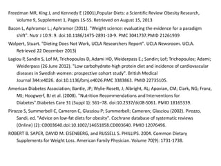 Freedman MR, King J, and Kennedy E (2001),Popular Diets: a Scientific Review Obesity Research, 
Volume 9, Supplement 1, Pages 1S-5S. Retrieved on August 15, 2013 
Bacon L, Aphramor L.; Aphramor (2011). "Weight science: evaluating the evidence for a paradigm 
shift". Nutr J 10:9: 9. doi:10.1186/1475-2891-10-9. PMC 3041737.PMID 21261939 
Wolpert, Stuart. "Dieting Does Not Work, UCLA Researchers Report". UCLA Newsroom. UCLA. 
Retrieved 22 December 2013) 
Lagiou P, Sandin S, Lof M, Trichopoulos D, Adami HO, Weiderpass E.; Sandin; Lof; Trichopoulos; Adami; 
Weiderpass (26 June 2012). "Low carbohydrate-high protein diet and incidence of cardiovascular 
diseases in Swedish women: prospective cohort study". British Medical 
Journal 344:e4026. doi:10.1136/bmj.e4026.PMC 3383863. PMID 22735105. 
American Diabetes Association; Bantle, JP; Wylie-Rosett, J; Albright, AL; Apovian, CM; Clark, NG; Franz, 
MJ; Hoogwerf, BJ et al. (2008). "Nutrition Recommendations and Interventions for 
Diabetes".Diabetes Care 31 (Suppl 1): S61–78. doi:10.2337/dc08-S061. PMID 18165339. 
Pirozzo S, Summerbell C, Cameron C, Glasziou P; Summerbell; Cameron; Glasziou (2002). Pirozzo, 
Sandi, ed. "Advice on low-fat diets for obesity". Cochrane database of systematic reviews 
(Online) (2): CD003640.doi:10.1002/14651858.CD003640. PMID 12076496. 
ROBERT B. SAPER, DAVID M. EISENBERG, and RUSSELL S. PHILLIPS. 2004. Common Dietary 
Supplements for Weight Loss. American Family Physician. Volume 70(9): 1731-1738. 
 