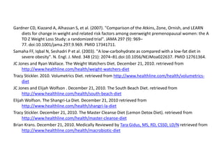 Gardner CD, Kiazand A, Alhassan S, et al. (2007). "Comparison of the Atkins, Zone, Ornish, and LEARN 
diets for change in weight and related risk factors among overweight premenopausal women: the A 
TO Z Weight Loss Study: a randomized trial". JAMA 297 (9): 969– 
77. doi:10.1001/jama.297.9.969. PMID 17341711. 
Samaha FF, Iqbal N, Seshadri P et al. (2003). "A low-carbohydrate as compared with a low-fat diet in 
severe obesity". N. Engl. J. Med. 348 (21): 2074–81.doi:10.1056/NEJMoa022637. PMID 12761364. 
JC Jones and Ryan Wallace. The Weight Watchers Diet. December 21, 2010. retrieved from 
http://www.healthline.com/health/weight-watchers-diet 
Tracy Stickler. 2010. Volumetrics Diet. retrieved from http://www.healthline.com/health/volumetrics-diet 
JC Jones and Elijah Wolfson . December 21, 2010. The South Beach Diet. retrieved from 
http://www.healthline.com/health/south-beach-diet 
Elijah Wolfson. The Shangri-La Diet. December 21, 2010 retrieved from 
http://www.healthline.com/health/shangri-la-diet 
Tracy Stickler. December 21, 2010. The Master Cleanse Diet (Lemon Detox Diet). retrieved from 
http://www.healthline.com/health/master-cleanse-diet 
Brian Krans. December 21, 2010. Medically Reviewed by Tara Gidus, MS, RD, CSSD, LD/N retrieved from 
http://www.healthline.com/health/macrobiotic-diet 
 