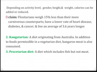 Depending on activity level, gender, height,& weight, calories can be 
added or reduced. 
0 claim: Flexitarians weigh 15% less than their more 
carnivorous counterparts; have a lower rate of heart disease, 
diabetes, & cancer; & live an average of 3.6 years longer. 
2. Kangatarian: A diet originating from Australia. In addition 
to foods permissible in a vegetarian diet, kangaroo meat is also 
consumed. 
3. Pescetarian diet: A diet which includes fish but not meat. 
 