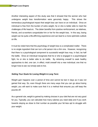 10Weight Loss Enigma
Another interesting aspect of this study was that it showed that the women who had
undergone weight loss transformation were genuinely happy. This shows the
tremendous psychological impact that weight loss can have on an individual. Once an
individual is free from the burden of extra weight, he or she is better able to meet the
challenges of life head-on. The dieter benefits from positive reinforcement, as relatives,
friends, and co-workers congratulate him or her for the weight loss. In this way, losing
weight can be quite a life-affirming experience and can lead to a more optimistic outlook
on life.
It must be noted here that the psychology of weight loss is a complicated matter. There
is no single ingredient that can turn a fat person into a thin one. However, recognizing
that there is a psychological component to successful weight loss may, in fact, be half
the battle. Once an individual recognizes that he or she is engaged in a psychological
fight, he or she is better able to do battle. By retraining oneself to seek healthy
approaches to diet, one can, in effect, mold oneself into a new individual; one that no
longer lives to eat, but simply eats to live.
Setting Your Goals for Losing Weight in Long Term
Weight gain happens over a period of time and cannot be lost in days as it was not
gained that way. So, even though there are many ways that you can go about losing
weight, you will want to make sure that it is a method that ensures you will keep the
pounds off.
As a general rule, weight is gained by making choices in your diet that are not very good
for you. Typically, you can calculate how many calories you need daily and if you work
towards staying as close to that number as possible your fat less apt to struggle with
your weight.
 