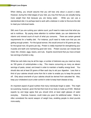 100Weight Loss Enigma
When dieting, you should assume that you will lose only about a pound a week.
However, during the initial stages of your diet, you may find that you are actually losing
more weight than that because you are losing water. While you can use a
standardized diet, it is perhaps best to work with a dietician in order to fine-tune the diet
to meet your individual needs.
Still, even if you are curbing your calorie count, you’ll need to make sure that what you
eat is nutritious. By paying close attention to nutrition labels, you can determine the
vitamin and mineral count of much of what you consume. There are certain general
requirements for a healthy diet. For instance, you’ll need to make sure that you are
getting enough protein. For the typical woman, this would amount to 50 grams per day;
for the typical man, 63 grams per day. Protein is vitally important for strengthening your
muscles and teeth and maintaining good skin tone. Protein sources can include lean
meat, fish, chicken, eggs, beans, and nuts. Experts recommend that you have at least
two servings of protein a day.
While low carb diets may be all the rage, a number of dieticians say you need as many
as 100 grams of carbohydrates a day. This means consuming as many as eleven
servings of pasta, cereal, and bread in order to maintain a healthy energy level. You
should also eat at least 20 grams of fiber each day to aid your digestion. Less than a
third of your calories should come from fat in order to enable you to keep the pounds
off. Only about one-tenth of your calories should be derived from saturated fat. Also,
keep your cholesterol count under control in order to keep heart disease at bay.
An important aspect of good nutrition that many individuals forget is water. This might
be surprising, however, given the fact that most of our body is made up of H20. Medical
experts by and large agree that you should drink at least eight glasses of water
everyday. Exercise, however, could make you yearn for additional water. Water is
often considered the secret weapon of weight loss, enabling people to shed pounds
more easily.
 