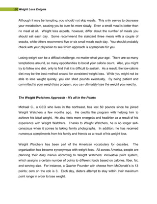 101Weight Loss Enigma
Although it may be tempting, you should not skip meals. This only serves to decrease
your metabolism, causing you to burn fat more slowly. Even a small meal is better than
no meal at all. Weight loss experts, however, differ about the number of meals you
should eat each day. Some recommend the standard three meals with a couple of
snacks, while others recommend five or six small meals each day. You should probably
check with your physician to see which approach is appropriate for you.
Losing weight can be a difficult challenge, no matter what your age. There are so many
temptations around, so many opportunities to boost your calorie count. Also, you might
try to follow one diet, only to find that it is difficult to sustain. As a result, the low-calorie
diet may be the best method around for consistent weight loss. While you might not be
able to lose weight quickly, you can shed pounds eventually. By being patient and
committed to your weight loss program, you can ultimately lose the weight you need to.
The Weight Watchers Approach - It’s all in the Points
Michael C., a CEO who lives in the northeast, has lost 50 pounds since he joined
Weight Watchers a few months ago. He credits the program with helping him to
achieve his ideal weight. He also feels more energetic and healthier as a result of his
experience with Weight Watchers. Thanks to Weight Watchers, he is no longer self-
conscious when it comes to taking family photographs. In addition, he has received
numerous compliments from his family and friends as a result of his weight loss.
Weight Watchers has been part of the American vocabulary for decades. The
organization has become synonymous with weight loss. All across America, people are
planning their daily menus according to Weight Watchers’ innovative point system,
which assigns a certain number of points to different foods based on calories, fiber, fat,
and serving size. For instance, a Quarter Pounder with cheese from McDonald’s is 13
points; corn on the cob is 3. Each day, dieters attempt to stay within their maximum
point range in order to lose weight.
 
