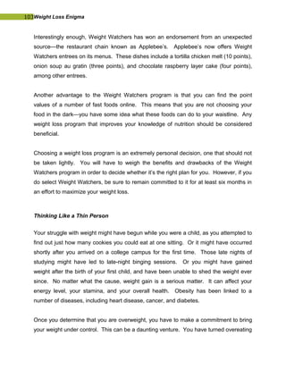 103Weight Loss Enigma
Interestingly enough, Weight Watchers has won an endorsement from an unexpected
source—the restaurant chain known as Applebee’s. Applebee’s now offers Weight
Watchers entrees on its menus. These dishes include a tortilla chicken melt (10 points),
onion soup au gratin (three points), and chocolate raspberry layer cake (four points),
among other entrees.
Another advantage to the Weight Watchers program is that you can find the point
values of a number of fast foods online. This means that you are not choosing your
food in the dark—you have some idea what these foods can do to your waistline. Any
weight loss program that improves your knowledge of nutrition should be considered
beneficial.
Choosing a weight loss program is an extremely personal decision, one that should not
be taken lightly. You will have to weigh the benefits and drawbacks of the Weight
Watchers program in order to decide whether it’s the right plan for you. However, if you
do select Weight Watchers, be sure to remain committed to it for at least six months in
an effort to maximize your weight loss.
Thinking Like a Thin Person
Your struggle with weight might have begun while you were a child, as you attempted to
find out just how many cookies you could eat at one sitting. Or it might have occurred
shortly after you arrived on a college campus for the first time. Those late nights of
studying might have led to late-night binging sessions. Or you might have gained
weight after the birth of your first child, and have been unable to shed the weight ever
since. No matter what the cause, weight gain is a serious matter. It can affect your
energy level, your stamina, and your overall health. Obesity has been linked to a
number of diseases, including heart disease, cancer, and diabetes.
Once you determine that you are overweight, you have to make a commitment to bring
your weight under control. This can be a daunting venture. You have turned overeating
 