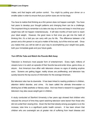 105Weight Loss Enigma
intake, and that begins with portion control. You might try putting your dinner on a
smaller plate in order to ensure that your portion sizes are not too large.
You have to realize that thinking as a thin person does not happen overnight. You have
had years to develop your thought patterns and changing them can be a challenge.
The important thing to remember is to take one day at a time and keep in mind that your
weight loss will not happen instantaneously. It will take months of hard work to reach
your ideal weight. However, the good news is that once you get into the habit of
thinking thin, it’s a trait you can carry with you for life. The difference between a fat
person and a thin person is not just a matter of the body, but of the mind as well. Once
you realize that, you will be well on your way to accomplishing your weight loss goals,
both your immediate goals and your future goals.
Turn Off the Tube and Watch the Pounds Melt Away
Television is America’s most popular form of entertainment. Every night, millions of
viewers tune in to catch an episode of their favorite law-and-order show, game show, or
sitcom. And America’s love affair with television shows no signs of abating anytime
soon. Screens are getting bigger; reality shows are proliferating; and television has
quickly become the top source of information for the average American.
But television also has its downside. It has been linked to reading problems in children,
attention deficit disorder, and crime. It’s been called the ultimate time-waster—a
blinking box of little aesthetic or literary value. And now there’s research to suggest that
television may also cause weight gain in children.
A study conducted at Stanford University a few years ago showed that children who
reduced the amount of time they spent watching television were leaner than those who
did not curtail their viewing time. Given the fact that obesity among youngsters is on the
increase, tube time is a significant public health concern. It has been shown that
children who are overweight are at greater risk of suffering from heart disease and
 