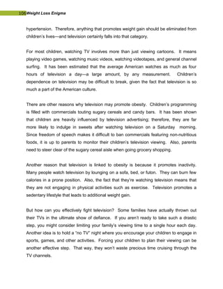 106Weight Loss Enigma
hypertension. Therefore, anything that promotes weight gain should be eliminated from
children’s lives—and television certainly falls into that category.
For most children, watching TV involves more than just viewing cartoons. It means
playing video games, watching music videos, watching videotapes, and general channel
surfing. It has been estimated that the average American watches as much as four
hours of television a day—a large amount, by any measurement. Children’s
dependence on television may be difficult to break, given the fact that television is so
much a part of the American culture.
There are other reasons why television may promote obesity. Children’s programming
is filled with commercials touting sugary cereals and candy bars. It has been shown
that children are heavily influenced by television advertising; therefore, they are far
more likely to indulge in sweets after watching television on a Saturday morning.
Since freedom of speech makes it difficult to ban commercials featuring non-nutritious
foods, it is up to parents to monitor their children’s television viewing. Also, parents
need to steer clear of the sugary cereal aisle when going grocery shopping.
Another reason that television is linked to obesity is because it promotes inactivity.
Many people watch television by lounging on a sofa, bed, or futon. They can burn few
calories in a prone position. Also, the fact that they’re watching television means that
they are not engaging in physical activities such as exercise. Television promotes a
sedentary lifestyle that leads to additional weight gain.
But how can you effectively fight television? Some families have actually thrown out
their TVs in the ultimate show of defiance. If you aren’t ready to take such a drastic
step, you might consider limiting your family’s viewing time to a single hour each day.
Another idea is to hold a “no TV” night where you encourage your children to engage in
sports, games, and other activities. Forcing your children to plan their viewing can be
another effective step. That way, they won’t waste precious time cruising through the
TV channels.
 
