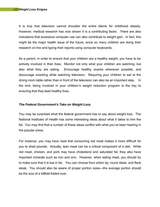 107Weight Loss Enigma
It is true that television cannot shoulder the entire blame for childhood obesity.
However, medical research has now shown it is a contributing factor. There are also
indications that excessive computer use can also contribute to weight gain. In fact, this
might be the major health issue of the future, since so many children are doing their
research on line and typing their reports using computer keyboards.
As a parent, in order to ensure that your children are a healthy weight, you have to be
actively involved in their lives. Monitor not only what your children are watching, but
also what they are eating. Encourage healthy snacks whenever possible, and
discourage snacking while watching television. Requiring your children to eat at the
dining room table rather than in front of the television can also be an important step. In
the end, being involved in your children’s weight reduction program is the key to
ensuring that they lead healthy lives.
The Federal Government’s Take on Weight Loss
You may be surprised what the federal government has to say about weight loss. The
National Institutes of Health has some interesting ideas about what it takes to trim the
fat. You may find that a number of these ideas conflict with what you’ve been hearing in
the popular press.
For instance, you may have read that consuming red meat makes it more difficult for
you to shed pounds. Actually, lean meat can be a critical component of a diet. While
red meat, chicken, and pork may have cholesterol and saturated fat, they also have
important minerals such as iron and zinc. However, when eating meat, you should try
to make sure that it is low in fat. You can choose from sirloin tip, round steak, and flank
steak. You should also be aware of proper portion sizes—the average portion should
be the size of a billfold folded over.
 