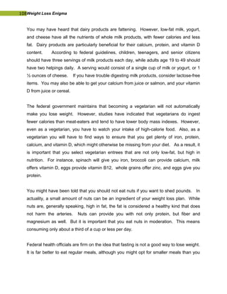 108Weight Loss Enigma
You may have heard that dairy products are fattening. However, low-fat milk, yogurt,
and cheese have all the nutrients of whole milk products, with fewer calories and less
fat. Dairy products are particularly beneficial for their calcium, protein, and vitamin D
content. According to federal guidelines, children, teenagers, and senior citizens
should have three servings of milk products each day, while adults age 19 to 49 should
have two helpings daily. A serving would consist of a single cup of milk or yogurt, or 1
½ ounces of cheese. If you have trouble digesting milk products, consider lactose-free
items. You may also be able to get your calcium from juice or salmon, and your vitamin
D from juice or cereal.
The federal government maintains that becoming a vegetarian will not automatically
make you lose weight. However, studies have indicated that vegetarians do ingest
fewer calories than meat-eaters and tend to have lower body mass indexes. However,
even as a vegetarian, you have to watch your intake of high-calorie food. Also, as a
vegetarian you will have to find ways to ensure that you get plenty of iron, protein,
calcium, and vitamin D, which might otherwise be missing from your diet. As a result, it
is important that you select vegetarian entrees that are not only low-fat, but high in
nutrition. For instance, spinach will give you iron, broccoli can provide calcium, milk
offers vitamin D, eggs provide vitamin B12, whole grains offer zinc, and eggs give you
protein.
You might have been told that you should not eat nuts if you want to shed pounds. In
actuality, a small amount of nuts can be an ingredient of your weight loss plan. While
nuts are, generally speaking, high in fat, the fat is considered a healthy kind that does
not harm the arteries. Nuts can provide you with not only protein, but fiber and
magnesium as well. But it is important that you eat nuts in moderation. This means
consuming only about a third of a cup or less per day.
Federal health officials are firm on the idea that fasting is not a good way to lose weight.
It is far better to eat regular meals, although you might opt for smaller meals than you
 