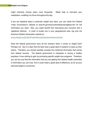 109Weight Loss Enigma
might ordinarily choose eaten more frequently. Meals help to kick-start your
metabolism, enabling it to thrive throughout the day.
If you are skeptical about a particular weight loss claim, you can check the Federal
Trade Commission’s website at www.ftc.gov/bcp/conline/features/wgtloss.htm for the
information you need. Also, you might benefit from discussing your concerns with a
registered dietician. In order to locate one in your geographical area, log onto the
American Dietetic Association website at:
www.eatright.org/Public/PublicDieticianDisclaimerAdvanced.htm
Does the federal government have all the answers when it comes to weight loss?
Perhaps not. But it is clear that the feds have a great deal of research to back up their
claims. Therefore, you should carefully consider the nutritional information that comes
from federal sources. The federal government is interested in having a healthy
populace; it has nothing to gain by promoting specific weight loss programs. Therefore,
you can be sure that the information that you are getting from federal health authorities
is information you can trust. And it could make a great deal of difference, as far as your
personal weight is concerned.
 