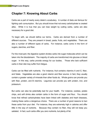 110Weight Loss Enigma
Chapter 7: Knowing About Carbs
Carbs are a part of nearly every dieter’s vocabulary. A number of diets are famous for
fighting carb consumption. But you should know that not every carbohydrate is created
alike. While it is true that you can lose weight by cutting carbs, carbs are also
necessary for a good diet.
To begin with, we should define our terms. Carbs are derived from a number of
different sources. They are present in bread, pasta, fruits, and vegetables. There are
also a number of different types of carbs. For instance, carbs come in the form of
sugars, starches, and fiber.
For the most part, the digestive system divides carbs into sugar molecules which can be
taken into the bloodstream. The majority of carbs are transformed into glucose or blood
sugar. In this way, carbs provide energy for our bodies. Those who lack sufficient
carbs in their diet may suffer from fatigue.
Carbs can be filled with nutrients. For instance, fruit contains vitamins A and C, fiber,
and folate. Vegetables are also a good vitamin and fiber source; in fact, they usually
contain a greater variety of minerals than other foods do. Whole grains can provide you
with fiber, protein, and B vitamins. Legumes can provide you with protein, iron, and
potassium.
But carbs can also be potentially bad for your health. For instance, cookies, potato
chips, and soft drinks also contain carbs in the form of sugar and flour. You should
know that refined carbohydrates have been linked with diabetes and heart diseases,
making these carbs a dangerous choice. There are a number of good reasons to ban
these carbs from your diet. For instance, they are extremely high in calories and offer
little in the way of nutrients. Because they contain no fiber, they will not keep you
satiated. In fact, such carbs offer you zero nutrients, but plenty of fat.
 