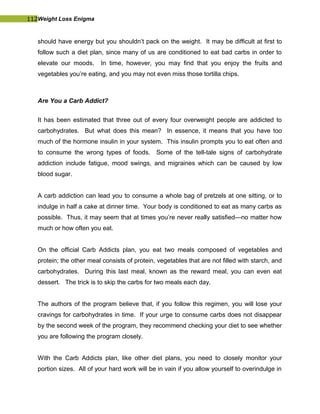 112Weight Loss Enigma
should have energy but you shouldn’t pack on the weight. It may be difficult at first to
follow such a diet plan, since many of us are conditioned to eat bad carbs in order to
elevate our moods. In time, however, you may find that you enjoy the fruits and
vegetables you’re eating, and you may not even miss those tortilla chips.
Are You a Carb Addict?
It has been estimated that three out of every four overweight people are addicted to
carbohydrates. But what does this mean? In essence, it means that you have too
much of the hormone insulin in your system. This insulin prompts you to eat often and
to consume the wrong types of foods. Some of the tell-tale signs of carbohydrate
addiction include fatigue, mood swings, and migraines which can be caused by low
blood sugar.
A carb addiction can lead you to consume a whole bag of pretzels at one sitting, or to
indulge in half a cake at dinner time. Your body is conditioned to eat as many carbs as
possible. Thus, it may seem that at times you’re never really satisfied—no matter how
much or how often you eat.
On the official Carb Addicts plan, you eat two meals composed of vegetables and
protein; the other meal consists of protein, vegetables that are not filled with starch, and
carbohydrates. During this last meal, known as the reward meal, you can even eat
dessert. The trick is to skip the carbs for two meals each day.
The authors of the program believe that, if you follow this regimen, you will lose your
cravings for carbohydrates in time. If your urge to consume carbs does not disappear
by the second week of the program, they recommend checking your diet to see whether
you are following the program closely.
With the Carb Addicts plan, like other diet plans, you need to closely monitor your
portion sizes. All of your hard work will be in vain if you allow yourself to overindulge in
 