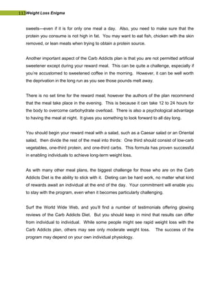 113Weight Loss Enigma
sweets—even if it is for only one meal a day. Also, you need to make sure that the
protein you consume is not high in fat. You may want to eat fish, chicken with the skin
removed, or lean meats when trying to obtain a protein source.
Another important aspect of the Carb Addicts plan is that you are not permitted artificial
sweetener except during your reward meal. This can be quite a challenge, especially if
you’re accustomed to sweetened coffee in the morning. However, it can be well worth
the deprivation in the long run as you see those pounds melt away.
There is no set time for the reward meal; however the authors of the plan recommend
that the meal take place in the evening. This is because it can take 12 to 24 hours for
the body to overcome carbohydrate overload. There is also a psychological advantage
to having the meal at night. It gives you something to look forward to all day long.
You should begin your reward meal with a salad, such as a Caesar salad or an Oriental
salad, then divide the rest of the meal into thirds: One third should consist of low-carb
vegetables, one-third protein, and one-third carbs. This formula has proven successful
in enabling individuals to achieve long-term weight loss.
As with many other meal plans, the biggest challenge for those who are on the Carb
Addicts Diet is the ability to stick with it. Dieting can be hard work, no matter what kind
of rewards await an individual at the end of the day. Your commitment will enable you
to stay with the program, even when it becomes particularly challenging.
Surf the World Wide Web, and you’ll find a number of testimonials offering glowing
reviews of the Carb Addicts Diet. But you should keep in mind that results can differ
from individual to individual. While some people might see rapid weight loss with the
Carb Addicts plan, others may see only moderate weight loss. The success of the
program may depend on your own individual physiology.
 
