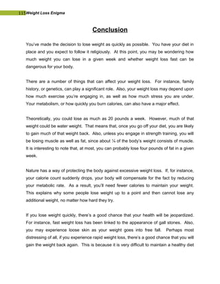 115Weight Loss Enigma
Conclusion
You’ve made the decision to lose weight as quickly as possible. You have your diet in
place and you expect to follow it religiously. At this point, you may be wondering how
much weight you can lose in a given week and whether weight loss fast can be
dangerous for your body.
There are a number of things that can affect your weight loss. For instance, family
history, or genetics, can play a significant role. Also, your weight loss may depend upon
how much exercise you’re engaging in, as well as how much stress you are under.
Your metabolism, or how quickly you burn calories, can also have a major effect.
Theoretically, you could lose as much as 20 pounds a week. However, much of that
weight could be water weight. That means that, once you go off your diet, you are likely
to gain much of that weight back. Also, unless you engage in strength training, you will
be losing muscle as well as fat, since about ¼ of the body’s weight consists of muscle.
It is interesting to note that, at most, you can probably lose four pounds of fat in a given
week.
Nature has a way of protecting the body against excessive weight loss. If, for instance,
your calorie count suddenly drops, your body will compensate for the fact by reducing
your metabolic rate. As a result, you’ll need fewer calories to maintain your weight.
This explains why some people lose weight up to a point and then cannot lose any
additional weight, no matter how hard they try.
If you lose weight quickly, there’s a good chance that your health will be jeopardized.
For instance, fast weight loss has been linked to the appearance of gall stones. Also,
you may experience loose skin as your weight goes into free fall. Perhaps most
distressing of all, if you experience rapid weight loss, there’s a good chance that you will
gain the weight back again. This is because it is very difficult to maintain a healthy diet
 
