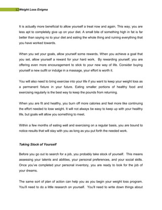 12Weight Loss Enigma
It is actually more beneficial to allow yourself a treat now and again. This way, you are
less apt to completely give up on your diet. A small bite of something high in fat is far
better than saying no to your diet and eating the whole thing and ruining everything that
you have worked towards.
When you set your goals, allow yourself some rewards. When you achieve a goal that
you set, allow yourself a reward for your hard work. By rewarding yourself, you are
offering even more encouragement to stick to your new way of life. Consider buying
yourself a new outfit or indulge in a massage, your effort is worth it.
You will also need to bring exercise into your life if you want to keep your weight loss as
a permanent fixture in your future. Eating smaller portions of healthy food and
exercising regularly is the best way to keep the pounds from returning.
When you are fit and healthy, you burn off more calories and feel more like continuing
the effort needed to lose weight. It will not always be easy to keep up with your healthy
life, but goals will allow you something to meet.
Within a few months of eating well and exercising on a regular basis, you are bound to
notice results that will stay with you as long as you put forth the needed work.
Taking Stock of Yourself
Before you go out to search for a job, you probably take stock of yourself. This means
assessing your talents and abilities, your personal preferences, and your social skills.
Once you’ve completed your personal inventory, you are ready to look for the job of
your dreams.
The same sort of plan of action can help you as you begin your weight loss program.
You’ll need to do a little research on yourself. You’ll need to write down things about
 