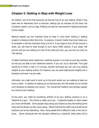 15Weight Loss Enigma
Chapter 2: Getting in Step with Weight Loss
As children, one of the first exercises we learned how to do was walking. While it may
seem like an elementary form of exercise, walking can do wonders for the heart, the
circulatory system, and our legs. Walking can also be instrumental in helping individuals
to lose weight.
Medical experts say the important thing to keep in mind when starting a walking
program is distance rather than time. In essence, it doesn’t matter how long it takes you
to complete a mile the important thing is to do it. If you hope to burn off two pounds a
week, you will need to walk enough to burn about 3500 calories. If you weigh 160
pounds and you are walking at a rate of two miles per hour, you can burn as many as
105 calories.
A helpful technique when beginning a walking program is to build up your leg muscles
so that you are able to burn additional calories. If you can, try to race-walk. Your goal
should be to finish a mile in 13 minutes. Another technique you can use is by adding
weights to your walking routine. For instance, you can pack eight pound weights into a
backpack and wear it as you walk.
Ultimately, you might want to work up to the point where you are walking at least six
hours a week. In addition to helping you to shed pounds, this will enable you to combat
such diseases as diabetes and cancer. You should feel healthier and perhaps happier
as a result of your walking.
At this point, you might be wondering whether to do your walking outdoors or on a
treadmill at a gym. The choice is really up to you. It depends largely on what makes
you more comfortable. Some people enjoy being out of doors as they like looking at the
trees and the flowers as they move along. Others find that the traffic and animals found
outdoors can be too distracting. Also, many people find it difficult to walk in the rain or
snow. Some individuals like the discipline offered by a treadmill, while others find it
 