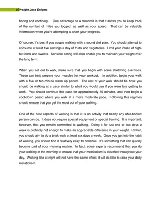 16Weight Loss Enigma
boring and confining. One advantage to a treadmill is that it allows you to keep track
of the number of miles you logged, as well as your speed. That can be valuable
information when you’re attempting to chart your progress.
Of course, it’s best if you couple walking with a sound diet plan. You should attempt to
consume at least five servings a day of fruits and vegetables. Limit your intake of high-
fat foods and sweets. Sensible eating will also enable you to maintain your weight over
the long term.
When you set out to walk, make sure that you begin with some stretching exercises.
These can help prepare your muscles for your workout. In addition, begin your walk
with a five or ten-minute warm up period. The rest of your walk should be brisk you
should be walking at a pace similar to what you would use if you were late getting to
work. You should continue this pace for approximately 30 minutes, and then begin a
cool-down period where you walk at a more moderate pace. Following this regimen
should ensure that you get the most out of your walking.
One of the best aspects of walking is that it is an activity that nearly any able-bodied
person can do. It does not require special equipment or special training. It is important,
however, that you remain committed to walking. Doing it for just one or two days a
week is probably not enough to make an appreciable difference in your weight. Rather,
you should aim to do a brisk walk at least six days a week. Once you get into the habit
of walking, you should find it relatively easy to continue. It’s something that can quickly
become part of your morning routine. In fact, some experts recommend that you do
your walking in the morning to ensure that your metabolism is elevated throughout your
day. Walking late at night will not have the same effect; it will do little to raise your daily
metabolism.
 