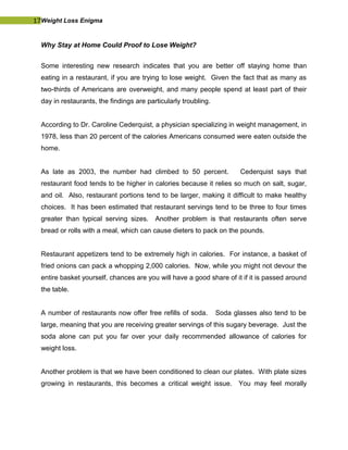 17Weight Loss Enigma
Why Stay at Home Could Proof to Lose Weight?
Some interesting new research indicates that you are better off staying home than
eating in a restaurant, if you are trying to lose weight. Given the fact that as many as
two-thirds of Americans are overweight, and many people spend at least part of their
day in restaurants, the findings are particularly troubling.
According to Dr. Caroline Cederquist, a physician specializing in weight management, in
1978, less than 20 percent of the calories Americans consumed were eaten outside the
home.
As late as 2003, the number had climbed to 50 percent. Cederquist says that
restaurant food tends to be higher in calories because it relies so much on salt, sugar,
and oil. Also, restaurant portions tend to be larger, making it difficult to make healthy
choices. It has been estimated that restaurant servings tend to be three to four times
greater than typical serving sizes. Another problem is that restaurants often serve
bread or rolls with a meal, which can cause dieters to pack on the pounds.
Restaurant appetizers tend to be extremely high in calories. For instance, a basket of
fried onions can pack a whopping 2,000 calories. Now, while you might not devour the
entire basket yourself, chances are you will have a good share of it if it is passed around
the table.
A number of restaurants now offer free refills of soda. Soda glasses also tend to be
large, meaning that you are receiving greater servings of this sugary beverage. Just the
soda alone can put you far over your daily recommended allowance of calories for
weight loss.
Another problem is that we have been conditioned to clean our plates. With plate sizes
growing in restaurants, this becomes a critical weight issue. You may feel morally
 
