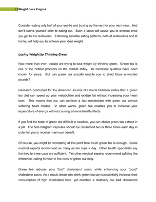 19Weight Loss Enigma
Consider eating only half of your entrée and boxing up the rest for your next meal. And
don’t starve yourself prior to eating out. Such a tactic will cause you to overeat once
you get to the restaurant. Following sensible eating patterns, both at restaurants and at
home, will help you to achieve your ideal weight.
Losing Weight by Thinking Green
Now more than ever, people are trying to lose weight by thinking green. Green tea is
one of the hottest products on the market today. Its medicinal qualities have been
known for years. But can green tea actually enable you to shed those unwanted
pounds?
Research conducted for the American Journal of Clinical Nutrition states that a green
tea diet can speed up your metabolism and oxidize fat without increasing your heart
beat. This means that you can achieve a fast metabolism with green tea without
suffering heart trouble. In other words, green tea enables you to increase your
expenditure of energy without causing adverse health effects.
If you find the taste of green tea difficult to swallow, you can obtain green tea extract in
a pill. The 500-milligram capsules should be consumed two or three times each day in
order for you to receive maximum benefit.
Of course, you might be wondering at this point how much green tea is enough. Some
medical experts recommend as many as ten cups a day. Other health specialists say
that two to three cups are sufficient. Yet other medical experts recommend splitting the
difference, calling for four to five cups of green tea daily.
Green tea reduces your “bad” cholesterol count, while enhancing your “good”
cholesterol count. As a result, those who drink green tea can substantially increase their
consumption of high cholesterol food, yet maintain a relatively low bad cholesterol
 