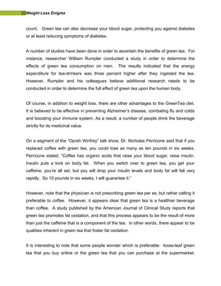 20Weight Loss Enigma
count. Green tea can also decrease your blood sugar, protecting you against diabetes
or at least reducing symptoms of diabetes.
A number of studies have been done in order to ascertain the benefits of green tea. For
instance, researcher William Rumpler conducted a study in order to determine the
effects of green tea consumption on men. The results indicated that the energy
expenditure for tea-drinkers was three percent higher after they ingested the tea.
However, Rumpler and his colleagues believe additional research needs to be
conducted in order to determine the full effect of green tea upon the human body.
Of course, in addition to weight loss, there are other advantages to the GreenTea diet.
It is believed to be effective in preventing Alzheimer’s disease, combating flu and colds
and boosting your immune system. As a result, a number of people drink the beverage
strictly for its medicinal value.
On a segment of the “Oprah Winfrey” talk show, Dr. Nicholas Perricone said that if you
replaced coffee with green tea, you could lose as many as ten pounds in six weeks.
Perricone stated, “Coffee has organic acids that raise your blood sugar, raise insulin.
Insulin puts a lock on body fat. When you switch over to green tea, you get your
caffeine, you’re all set, but you will drop your insulin levels and body fat will fall very
rapidly. So 10 pounds in six weeks, I will guarantee it.”
However, note that the physician is not prescribing green tea per se, but rather calling it
preferable to coffee. However, it appears clear that green tea is a healthier beverage
than coffee. A study published by the American Journal of Clinical Study reports that
green tea promotes fat oxidation, and that this process appears to be the result of more
than just the caffeine that is a component of the tea. In other words, there appear to be
qualities inherent in green tea that foster fat oxidation.
It is interesting to note that some people wonder which is preferable: loose-leaf green
tea that you buy online or the green tea that you can purchase at the supermarket.
 