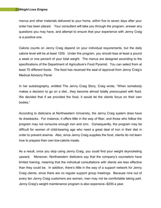 22Weight Loss Enigma
menus and other materials delivered to your home, within five to seven days after your
order has been placed. Your consultant will take you through the program, answer any
questions you may have, and attempt to ensure that your experience with Jenny Craig
is a positive one.
Calorie counts on Jenny Craig depend on your individual requirements, but the daily
calorie level will be at least 1200. Under the program, you should lose at least a pound
a week or one percent of your total weight. The menus are designed according to the
specifications of the Department of Agriculture’s Food Pyramid. You can select from at
least 70 different foods. The food has received the seal of approval from Jenny Craig’s
Medical Advisory Panel.
In her autobiography, entitled The Jenny Craig Story, Craig wrote, “When somebody
makes a decision to go on a diet…they become almost totally preoccupied with food.
We decided that if we provided the food, it would let the clients focus on their own
bodies.”
According to dieticians at Northwestern University, the Jenny Craig system does have
its drawbacks. For instance, it offers little in the way of fiber, and those who follow the
program may not consume enough iron and zinc. Consequently, the program may be
difficult for women of child-bearing age who need a great deal of iron in their diet in
order to prevent anemia. Also, since Jenny Craig supplies the food, clients do not learn
how to prepare their own low-calorie meals.
As a result, once you stop using Jenny Craig, you could find your weight skyrocketing
upward. Moreover, Northwestern dieticians say that the company’s counselors have
limited training, meaning that the individual consultations with clients are less effective
than they could be. In addition, there’s little in the way of a support network for Jenny
Craig clients, since there are no regular support group meetings. Because nine out of
every ten Jenny Craig customers are women, men may not be comfortable taking part.
Jenny Craig’s weight maintenance program is also expensive--$200 a year.
 