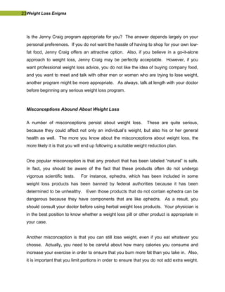 23Weight Loss Enigma
Is the Jenny Craig program appropriate for you? The answer depends largely on your
personal preferences. If you do not want the hassle of having to shop for your own low-
fat food, Jenny Craig offers an attractive option. Also, if you believe in a go-it-alone
approach to weight loss, Jenny Craig may be perfectly acceptable. However, if you
want professional weight loss advice, you do not like the idea of buying company food,
and you want to meet and talk with other men or women who are trying to lose weight,
another program might be more appropriate. As always, talk at length with your doctor
before beginning any serious weight loss program.
Misconceptions Abound About Weight Loss
A number of misconceptions persist about weight loss. These are quite serious,
because they could affect not only an individual’s weight, but also his or her general
health as well. The more you know about the misconceptions about weight loss, the
more likely it is that you will end up following a suitable weight reduction plan.
One popular misconception is that any product that has been labeled “natural” is safe.
In fact, you should be aware of the fact that these products often do not undergo
vigorous scientific tests. For instance, ephedra, which has been included in some
weight loss products has been banned by federal authorities because it has been
determined to be unhealthy. Even those products that do not contain ephedra can be
dangerous because they have components that are like ephedra. As a result, you
should consult your doctor before using herbal weight loss products. Your physician is
in the best position to know whether a weight loss pill or other product is appropriate in
your case.
Another misconception is that you can still lose weight, even if you eat whatever you
choose. Actually, you need to be careful about how many calories you consume and
increase your exercise in order to ensure that you burn more fat than you take in. Also,
it is important that you limit portions in order to ensure that you do not add extra weight.
 