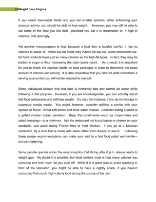 24Weight Loss Enigma
If you select low-calorie foods and you eat smaller portions, while enhancing your
physical activity, you should be able to lose weight. However, you may still be able to
eat some of the food you like best—provided you eat it in moderation or, if high in
calories, only sparingly.
Yet another misconception is that, because a food item is labeled low-fat, it has no
calories to speak of. While low-fat foods may indeed be low-cal, some processed low-
fat food products have just as many calories as the high-fat types. In fact, they may be
loaded in sugar or flour, increasing the total calorie count. As a result, it is important
for you to check the nutrition labels on food packages in order to determine the exact
amount of calories per serving. It is also imperative that you find out what constitutes a
serving size so that you will not be tempted to overeat.
Some individuals believe that fast food is inherently bad and cannot be eaten while
following a diet program. However, if you are knowledgeable, you can actually eat at
fast food restaurants and still lose weight. It’s best, for instance, if you do not indulge in
supersize combo meals. You might, however, consider splitting a combo with your
spouse or friend. Avoid soft drinks and drink water instead. Consider eating a salad or
a grilled chicken breast sandwich. Keep the condiments—such as mayonnaise and
salad dressings—to a minimum. Ask the restaurant not to put bacon or cheese on your
sandwich, and avoid eating French fries or fried chicken. If you go to a Mexican
restaurant, try a taco that is made with salsa rather than cheese or sauce. Following
these simple recommendations can make your visit to a fast food outlet worthwhile—
and non-fattening.
Some people operate under the misconception that dining after 8 p.m. always leads to
weight gain. No doubt it is possible, but what matters most is how many calories you
consume and how much fat you burn off. While it is a good idea to avoid snacking in
front of the television, you might be able to have a nightly snack, if you haven’t
consumed that much high-calorie food during the course of the day.
 