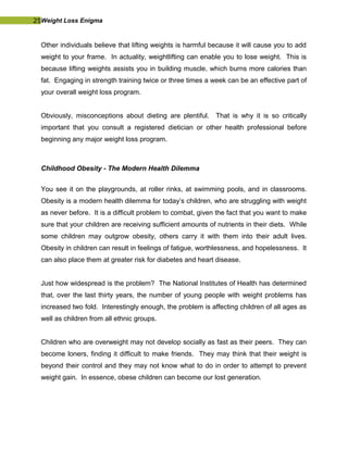 25Weight Loss Enigma
Other individuals believe that lifting weights is harmful because it will cause you to add
weight to your frame. In actuality, weightlifting can enable you to lose weight. This is
because lifting weights assists you in building muscle, which burns more calories than
fat. Engaging in strength training twice or three times a week can be an effective part of
your overall weight loss program.
Obviously, misconceptions about dieting are plentiful. That is why it is so critically
important that you consult a registered dietician or other health professional before
beginning any major weight loss program.
Childhood Obesity - The Modern Health Dilemma
You see it on the playgrounds, at roller rinks, at swimming pools, and in classrooms.
Obesity is a modern health dilemma for today’s children, who are struggling with weight
as never before. It is a difficult problem to combat, given the fact that you want to make
sure that your children are receiving sufficient amounts of nutrients in their diets. While
some children may outgrow obesity, others carry it with them into their adult lives.
Obesity in children can result in feelings of fatigue, worthlessness, and hopelessness. It
can also place them at greater risk for diabetes and heart disease.
Just how widespread is the problem? The National Institutes of Health has determined
that, over the last thirty years, the number of young people with weight problems has
increased two fold. Interestingly enough, the problem is affecting children of all ages as
well as children from all ethnic groups.
Children who are overweight may not develop socially as fast as their peers. They can
become loners, finding it difficult to make friends. They may think that their weight is
beyond their control and they may not know what to do in order to attempt to prevent
weight gain. In essence, obese children can become our lost generation.
 