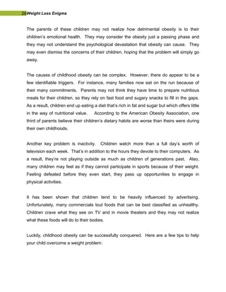 26Weight Loss Enigma
The parents of these children may not realize how detrimental obesity is to their
children’s emotional health. They may consider the obesity just a passing phase and
they may not understand the psychological devastation that obesity can cause. They
may even dismiss the concerns of their children, hoping that the problem will simply go
away.
The causes of childhood obesity can be complex. However, there do appear to be a
few identifiable triggers. For instance, many families now eat on the run because of
their many commitments. Parents may not think they have time to prepare nutritious
meals for their children, so they rely on fast food and sugary snacks to fill in the gaps.
As a result, children end up eating a diet that’s rich in fat and sugar but which offers little
in the way of nutritional value. According to the American Obesity Association, one
third of parents believe their children’s dietary habits are worse than theirs were during
their own childhoods.
Another key problem is inactivity. Children watch more than a full day’s worth of
television each week. That’s in addition to the hours they devote to their computers. As
a result, they’re not playing outside as much as children of generations past. Also,
many children may feel as if they cannot participate in sports because of their weight.
Feeling defeated before they even start, they pass up opportunities to engage in
physical activities.
It has been shown that children tend to be heavily influenced by advertising.
Unfortunately, many commercials tout foods that can be best classified as unhealthy.
Children crave what they see on TV and in movie theaters and they may not realize
what these foods will do to their bodies.
Luckily, childhood obesity can be successfully conquered. Here are a few tips to help
your child overcome a weight problem:
 