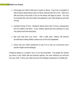 27Weight Loss Enigma
• Encourage your child to take part in sports or dance. If your son or daughter is
self-conscious about being a part of a team, exercise with him or her. Take out a
ball and shoot a few hoops or turn on the stereo and begin to dance. You may
be surprised that, with just a little encouragement, your child will get up and start
moving.
• Consider limiting TV time. Research clearly shows that TV time is unproductive
time for children and teens. If your children spend less time watching TV, they
may spend more time exercising.
• Ban junk food from your home. With a little push, children will become
accustomed to eating healthy snacks such as fruit and vegetables.
• Check with your child’s pediatrician to see if he or she can recommend some
specific weight control strategies.
Childhood obesity is a problem, but it is not insurmountable. The greater the interest
you show in your child’s diet and exercise regimen, the more influence you will have
over your child. In time, your child can learn the strategies necessary for a healthy life.
 