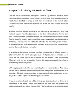 28Weight Loss Enigma
Chapter 3: Exploring the World of Diets
Diets are now as common as a hot dog on a Fourth of July afternoon. However, it can
be confusing for consumers to identify different types of diets. The National Institutes of
Health have identified a variety of diet plans in existence in the market today.
Understanding these various diet programs can be the first step to losing significant
weight.
The fixed menu diet tells you exactly what you will consume over a period of time. This
makes it easy on the dieter, because he or she does not have to shop for their own
food. The disadvantage to this type of diet is that the dieter fails to learn how to choose
food for himself or herself. Also, the diet food you are provided with can be quite bland
and boring. Also, you may find it difficult to follow the diet plan when you are traveling.
A number of medical experts recommend ultimately replacing the fixed menu diet with
another plan in order to keep you healthy.
In an exchange diet, you get to choose your food from a number of different groups. In
other words, from the starch group you could select pasta, rice, or potatoes. As a
result, the diet offers a good deal of variety and you shouldn’t have any difficulty
following it while you are on vacation. Such a diet also enables you to learn how to
make healthy choices for yourself.
With pre-packaged meal diets, you have to buy food in pre-set portions. As a result,
you are able to determine how much of a given food item you are allowed to have on a
given day. Still, such a program tends to be expensive and makes food choices for you,
so you don’t get the experience of selecting your own meals.
If you go on a formula diet, you will be drinking your breakfast, lunch, or dinner, or a
combination of the meals. These liquid formulas are often filled with proteins and
carbohydrates and have little in the way of fat. The formula diet is convenient and can
 
