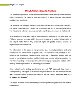 3Weight Loss Enigma
DISCLAIMER / LEGAL NOTICE
The information presented in this ebook represents the views of the publisher as of the
date of publication. The publisher reserves the rights to alter and update their opinions
based on new conditions.
The Publisher has strived to be as accurate and complete as possible in the creation of
this ebook, notwithstanding the fact that he does not warrant or represent at any time
that the contents within are accurate due to the rapidly changing nature of the Internet.
While all attempts have been made to verify information provided in this publication, the
Publisher assumes no responsibility for errors, omissions, or contrary interpretation of
the subject matter herein. Any perceived slights of specific persons, peoples, or
organizations are unintentional.
The Information in this ebook is not presented by a medical practitioner and is for
educational and informational purposes only. The content is not intended to be a
substitute for professional medical advice, diagnosis, or treatment. Always seek the
advice of your physician or other qualified health care provider with any questions you
may have regarding a medical condition. Never disregard professional medical advice
or delay in seeking it because of something you have read.
Since natural and/or dietary supplements are not FDA approved they must be
accompanied by a two-part disclaimer on the product label: that the statement has not
been evaluated by FDA and that the product is not intended to “diagnose, treat, cure
or prevent any disease.”
This ebook is written in Arial; therefore you are always encouraged to print this book for
easy reading.
 