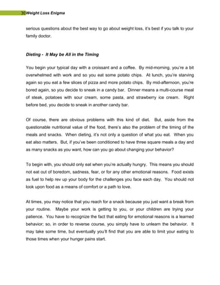 30Weight Loss Enigma
serious questions about the best way to go about weight loss, it’s best if you talk to your
family doctor.
Dieting - It May be All in the Timing
You begin your typical day with a croissant and a coffee. By mid-morning, you’re a bit
overwhelmed with work and so you eat some potato chips. At lunch, you’re starving
again so you eat a few slices of pizza and more potato chips. By mid-afternoon, you’re
bored again, so you decide to sneak in a candy bar. Dinner means a multi-course meal
of steak, potatoes with sour cream, some pasta, and strawberry ice cream. Right
before bed, you decide to sneak in another candy bar.
Of course, there are obvious problems with this kind of diet. But, aside from the
questionable nutritional value of the food, there’s also the problem of the timing of the
meals and snacks. When dieting, it’s not only a question of what you eat. When you
eat also matters. But, if you’ve been conditioned to have three square meals a day and
as many snacks as you want, how can you go about changing your behavior?
To begin with, you should only eat when you’re actually hungry. This means you should
not eat out of boredom, sadness, fear, or for any other emotional reasons. Food exists
as fuel to help rev up your body for the challenges you face each day. You should not
look upon food as a means of comfort or a path to love.
At times, you may notice that you reach for a snack because you just want a break from
your routine. Maybe your work is getting to you, or your children are trying your
patience. You have to recognize the fact that eating for emotional reasons is a learned
behavior; so, in order to reverse course, you simply have to unlearn the behavior. It
may take some time, but eventually you’ll find that you are able to limit your eating to
those times when your hunger pains start.
 