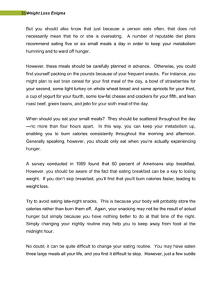 31Weight Loss Enigma
But you should also know that just because a person eats often, that does not
necessarily mean that he or she is overeating. A number of reputable diet plans
recommend eating five or six small meals a day in order to keep your metabolism
humming and to ward off hunger.
However, these meals should be carefully planned in advance. Otherwise, you could
find yourself packing on the pounds because of your frequent snacks. For instance, you
might plan to eat bran cereal for your first meal of the day, a bowl of strawberries for
your second, some light turkey on whole wheat bread and some apricots for your third,
a cup of yogurt for your fourth, some low-fat cheese and crackers for your fifth, and lean
roast beef, green beans, and jello for your sixth meal of the day.
When should you eat your small meals? They should be scattered throughout the day
—no more than four hours apart. In this way, you can keep your metabolism up,
enabling you to burn calories consistently throughout the morning and afternoon.
Generally speaking, however, you should only eat when you’re actually experiencing
hunger.
A survey conducted in 1999 found that 60 percent of Americans skip breakfast.
However, you should be aware of the fact that eating breakfast can be a key to losing
weight. If you don’t skip breakfast, you’ll find that you’ll burn calories faster, leading to
weight loss.
Try to avoid eating late-night snacks. This is because your body will probably store the
calories rather than burn them off. Again, your snacking may not be the result of actual
hunger but simply because you have nothing better to do at that time of the night.
Simply changing your nightly routine may help you to keep away from food at the
midnight hour.
No doubt, it can be quite difficult to change your eating routine. You may have eaten
three large meals all your life, and you find it difficult to stop. However, just a few subtle
 