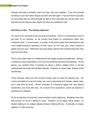 32Weight Loss Enigma
changes will help to transform both your day—and your appetite. If you find yourself
reverting to your old routine, forgive yourself, and start again. If you are kind to yourself,
it’s more likely that you will eventually be able to find a diet plan you can live with—one
that will not only help you lose weight, but keep you satisfied as well.
Diet Plan in a Bun - The Subway Approach
For many of us, fast food is the only food at lunchtime. We’re in a tremendous hurry to
get back to our workday, so we choose food based on convenience rather than
nutritional value. In recent years, a number of fast food outlets have attempted to add
more health-conscious selections to their menu; for the most part, these consist of
salads and fruit cups. While they may have fewer calories than standard fast food, they
may not be as tasty.
Yet, in many cities, there is an alternative to the regular burger-and-salad fare: Subway,
a restaurant which specializes in six inch and foot-long submarine sandwiches. At first
glance, you wouldn’t think of Subway as being a dieter’s delight—there is all that
carbohydrate-rich bread and fat-filled cheeses. However, to Jared Fogle, Subway is like
diet Nirvana.
That’s because Jared lost 245 pounds through what he calls the Subway diet. His
routine consisted of a six-inch turkey sub, sans mayonnaise and cheese, potato chips,
and a diet drink for lunch. Dinner consisted of a foot-long veggie sub, also without
condiments, and more diet cola. As a result of his experience, Jared has become a
spokesman for Subway.
As far as exercise is concerned, Jared avoided it at the beginning. Weighing more than
400 pounds, he found it difficult to move. However, as he began losing weight, he
started walking to his college classes instead of taking the bus. Eventually, he began
walking 1.5 miles each day.
 