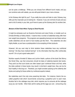 34Weight Loss Enigma
can be quite a challenge. While you can choose from different lunch meats, and you
can combine subs with salads, you are still quite limited in your menu choices.
Is the Subway diet right for you? If you really love subs and hate to cook, Subway may
offer just the meal plan you’re looking for. However, if you are not fond of subs and you
want a lot of variety in your diet, you’ll have to pass up the Subway plan for another diet.
Beware of Diet Fads When Trying to Shed Pounds
It might be actresses such as Suzanne Sommers and Jane Fonda, or models such as
Christie Brinkley or Kathy Ireland. It seems that a number of celebrities today offer their
own weight loss programs. The programs are appealing because we see these various
svelte celebrities and we want to have bodies just like them. The celebrities are also
highly likable, so we have a predisposition to be accepting of their products.
However, did you ever stop to think whether these celebrities have any nutritional
training? Do they have medical training? Is the information that they offer nutritionally
sound? Or is it just a good sales pitch?
Nutrition experts Annette B. Natow and Jo-Ann Heslin, authors of the book Get Skinny
the Smart Way, say that consumers should be leery of celebrity-inspired diet books.
They point out that such books are often based upon nutritional fiction and that, while
the diets outlined in these books may result in short-term weight loss, they can be far
from healthy in the long run. Therefore, you might consider passing up the celebrity diet
books and opting for those written by nutritional experts instead.
But celebrities aren’t the only ones preaching fad diets. For instance, there’s the so-
called grapefruit diet which recommends consuming a grapefruit prior to each meal.
Another fad is the cabbage soup diet, which requires you to consume all the cabbage
soup you can handle. Other fads call for eating all the eggs you can…consuming only
 