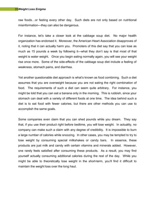 35Weight Loss Enigma
raw foods…or fasting every other day. Such diets are not only based on nutritional
misinformation—they can also be dangerous.
For instance, let’s take a closer look at the cabbage soup diet. No major health
organization has endorsed it. Moreover, the American Heart Association disapproves of
it, noting that it can actually harm you. Promoters of this diet say that you can lose as
much as 15 pounds a week by following it—what they don’t say is that most of that
weight is water weight. Once you begin eating normally again, you will see your weight
rise once more. Some of the side-effects of the cabbage soup diet include a feeling of
weakness, stomach pains, and diarrhea.
Yet another questionable diet approach is what’s known as food combining. Such a diet
assumes that you are overweight because you are not eating the right combination of
food. The requirements of such a diet can seem quite arbitrary. For instance, you
might be told that you can eat a banana only in the morning. This is rubbish, since your
stomach can deal with a variety of different foods at one time. The idea behind such a
diet is to eat food with fewer calories, but there are other methods you can use to
accomplish the same goals.
Some companies even claim that you can shed pounds while you dream. They say
that, if you use their product right before bedtime, you will lose weight. In actuality, no
company can make such a claim with any degree of credibility. It is impossible to burn
a large number of calories while snoozing. In other cases, you may be tempted to try to
lose weight by consuming special milkshakes or candy bars. In essence, these
products are just milk and candy with certain vitamins and minerals added. However,
one rarely feels satisfied after consuming these products. As a result, you may find
yourself actually consuming additional calories during the rest of the day. While you
might be able to theoretically lose weight in the short-term, you’ll find it difficult to
maintain the weight loss over the long haul.
 