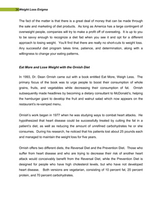 36Weight Loss Enigma
The fact of the matter is that there is a great deal of money that can be made through
the sale and marketing of diet products. As long as America has a large contingent of
overweight people, companies will try to make a profit off of overeating. It is up to you
to be savvy enough to recognize a diet fad when you see it and opt for a different
approach to losing weight. You’ll find that there are really no short-cuts to weight loss.
Any successful diet program takes time, patience, and determination, along with a
willingness to change your eating patterns.
Eat More and Lose Weight with the Ornish Diet
In 1993, Dr. Dean Ornish came out with a book entitled Eat More, Weigh Less. The
primary focus of the book was to urge people to boost their consumption of whole
grains, fruits, and vegetables while decreasing their consumption of fat. Ornish
subsequently made headlines by becoming a dietary consultant to McDonald’s, helping
the hamburger giant to develop the fruit and walnut salad which now appears on the
restaurant’s re-vamped menu.
Ornish’s work began in 1977 when he was studying ways to combat heart attacks. He
hypothesized that heart disease could be successfully treated by cutting the fat in a
patient’s diet, as well as reducing the amount of unrefined carbohydrates he or she
consumes. During his research, he noticed that his patients lost about 25 pounds each
and managed to maintain the weight loss for five years.
Ornish offers two different diets, the Reversal Diet and the Prevention Diet. Those who
suffer from heart disease and who are trying to decrease their risk of another heart
attack would conceivably benefit from the Reversal Diet, while the Prevention Diet is
designed for people who have high cholesterol levels, but who have not developed
heart disease. Both versions are vegetarian, consisting of 10 percent fat, 20 percent
protein, and 70 percent carbohydrates.
 