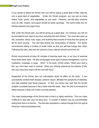 37Weight Loss Enigma
If you decide to follow the Ornish diet, you will be eating a great deal of fiber, little fat,
and a great deal of vegetables. Under the Ornish program, you can eat as many
beans, fruits, grains, and vegetables as you want. However, non-fat dairy products
such as milk, cheese, and yogurt should be eaten sparingly. The same holds true for
fat-free desserts and yogurt bars.
Still, under the Ornish plan, you will be giving up a great deal. For instance, you will not
be permitted to eat meat of any kind, including fish and chicken. You must also pass up
oils, avocados, olives, nuts, sugar, and anything that consists of more than two grams of
fat for each serving. The diet also forbids the consumption of alcohol. The doctor
recommends eating a number of small meals so that you will feel hungry less often.
Following this plan, less than ten percent of your calories should come from fat.
Ornish recommends at least 30 minutes of exercise each day, or an hour of exercise
three times each week. He also encourages some type of stress management, such as
meditation, massage, or yoga. Why? In his book, Ornish writes, “When your soul is
fed, you have less need to overeat. When you directly experience the fullness of life,
then you have less need to fill the void with food.”
Supporters of the Ornish plan are enthusiastic about its effect on the body. It can
successfully combat heart disease, prevent cancer, alleviate the symptoms of diabetes,
and help stabilize high blood pressure. In fact, one doctor has said that the Ornish
program succeeds because it has a clear scientific basis. Also, the diet is convenient to
follow because it does not involve counting calories.
The major disadvantage of the Ornish plan is that it is highly restrictive. This can make
it difficult to stay with over the long haul. A number of dieters may be uncomfortable
eating food that is so low-fat. The diet also represents a radical change from the typical
American meat-and-potatoes fare.
 